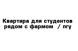 Квартира для студентов рядом с фармом  / пгу